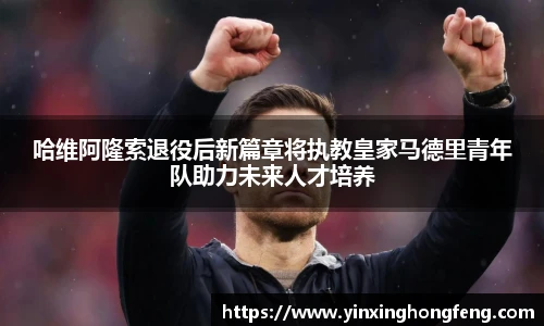 哈维阿隆索退役后新篇章将执教皇家马德里青年队助力未来人才培养